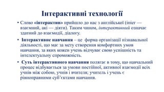 Інтерактивні технології
• Слово «інтерактив» прийшло до нас з англійської (іпіег —
взаємний, акі — діяти). Таким чином, інтерактивний означає
здатний до взаємодії, діалогу.
• Інтерактивне навчання – це форма організації пізнавальної
діяльності, що має за мету створення комфортних умов
навчання, за яких кожен учень відчуває свою успішність та
інтелектуальну спроможність.
• Суть інтерактивного навчання полягає в тому, що навчальний
процес відбувається за умови постійної, активної взаємодії всіх
учнів між собою, учнів і вчителя; учитель і учень є
рівноправними суб’єктами навчання.
 
