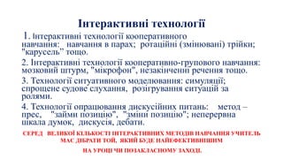 Інтерактивні технології
1. Інтерактивні технології кооперативного
навчання: навчання в парах; ротаційні (змінювані) трійки;
"карусель” тощо.
2. Інтерактивні технології кооперативно-групового навчання:
мозковий штурм, "мікрофон", незакінченні речення тощо.
3. Технології ситуативного моделювання: симуляції;
спрощене судове слухання, розігрування ситуацій за
ролями.
4. Технології опрацювання дискусійних питань: метод –
прес, "займи позицію", "зміни позицію"; неперервна
шкала думок, дискусія, дебати.
СЕРЕД ВЕЛИКОЇ КІЛЬКОСТІ ІНТЕРАКТИВНИХ МЕТОДІВ НАВЧАННЯ УЧИТЕЛЬ
МАЄ ДІБРАТИ ТОЙ, ЯКИЙ БУДЕ НАЙЕФЕКТИВНІШИМ
НА УРОЦІ ЧИ ПОЗАКЛАСНОМУ ЗАХОДІ.
 