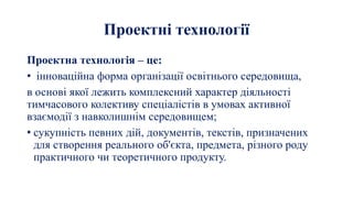 Проектні технології
Проектна технологія – це:
• інноваційна форма організації освітнього середовища,
в основі якої лежить комплексний характер діяльності
тимчасового колективу спеціалістів в умовах активної
взаємодії з навколишнім середовищем;
• сукупність певних дій, документів, текстів, призначених
для створення реального об'єкта, предмета, різного роду
практичного чи теоретичного продукту.
 