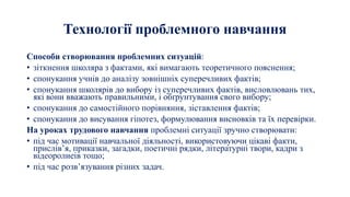 Технології проблемного навчання
Способи створювання проблемних ситуацій:
• зіткнення школяра з фактами, які вимагають теоретичного пояснення;
• спонукання учнів до аналізу зовнішніх суперечливих фактів;
• спонукання школярів до вибору із суперечливих фактів, висловлювань тих,
які вони вважають правильними, і обґрунтування свого вибору;
• спонукання до самостійного порівняння, зіставлення фактів;
• спонукання до висування гіпотез, формулювання висновків та їх перевірки.
На уроках трудового навчання проблемні ситуації зручно створювати:
• під час мотивації навчальної діяльності, використовуючи цікаві факти,
прислів’я, приказки, загадки, поетичні рядки, літературні твори, кадри з
відеоролиеів тощо;
• під час розв’язування різних задач.
 