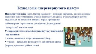 Технологія «перевернутого класу»
Перевернутий клас (англ. flipped classroom) - принцип навчання, за яким основне
засвоєння нового матеріалу учнями відбувається вдома, а час аудиторної роботи
виділяється на виконання завдань, вправ, проведення
лабораторних і практичних досліджень, індивідуальні
консультації вчителя тощо.
У «перевернутому класі»(«перевернутому навчанні»)
все навпаки:
• вдома – вивчення теоретичного матеріалу,
• у класі – детальний розгляд того, що вивчили вдома
(вправи, практичні роботи тощо).
 