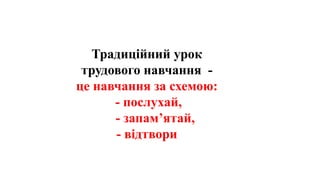 Традиційний урок
трудового навчання -
це навчання за схемою:
- послухай,
- запам’ятай,
- відтвори
 