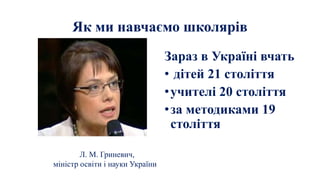 Як ми навчаємо школярів
Зараз в Україні вчать
• дітей 21 століття
•учителі 20 століття
•за методиками 19
століття
Л. М. Гриневич,
міністр освіти і науки України
 