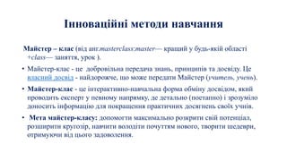 Інноваційні методи навчання
Майстер – клас (від анг.masterclass:master— кращий у будь-якій області
+class— заняття, урок ).
• Майстер-клас - це добровільна передача знань, принципів та досвіду. Це
власний досвід - найдорожче, що може передати Майстер (учитель, учень).
• Майстер-клас - це інтерактивно-навчальна форма обміну досвідом, який
проводить експерт у певному напрямку, де детально (поетапно) і зрозуміло
доносить інформацію для покращення практичних досягнень своїх учнів.
• Мета майстер-класу: допомогти максимально розкрити свій потенціал,
розширити кругозір, навчити володіти почуттям нового, творити шедеври,
отримуючи від цього задоволення.
 
