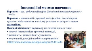 Інноваційні методи навчання
Воркшоп - цех, робоча майстерня (дослівний переклад терміну з
англ.)
Воркшоп - навчальний груповий захід (нарівні із семінарами,
курсами, майстернями), на якому учасники отримують знання
самостійно.
Основні відмінності воркшопу від заходів іншого типу:
• висока інтенсивність групової взаємодії,
• активність і самостійність учасників,
• актуальний досвід й особисте переживання.
(http://www.slideshare.net/ippo-kubg/ss-55431698)
 