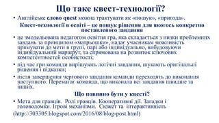 Що таке квест-технології?
• Англійське слово quest можна трактувати як «пошук», «пригода».
Квест-технології в освіті – це пошук рішення для якогось конкретно
поставленого завдання
• це змодельована педагогом освітня гра, яка складається з низки проблемних
завдань за принципом «матрьошки», надає учасникам можливість
прямувати до мети в групі, парі або індивідуально, вибудовуючи
індивідуальний маршрут, та спрямована на розвиток ключових
компетентностей особистості;
• під час гри команди вирішують логічні завдання, шукають оригінальні
рішення і підказки;
• після завершення чергового завдання команди переходять до виконання
наступного. Перемагає команда, що виконала всі завдання швидше за
інших.
Що повинно бути у квесті?
• Мета для гравців. Ролі гравців. Кооперативні дії. Загадки і
головоломки. Ігрові механізми. Сюжет та інтерактивність
(http://303305.blogspot.com/2016/08/blog-post.html)
 