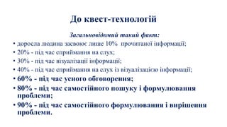 До квест-технологій
Загальновідомий такий факт:
• доросла людина засвоює лише 10% прочитаної інформації;
• 20% - під час сприймання на слух;
• 30% - під час візуалізації інформації;
• 40% - під час сприймання на слух із візуалізацією інформації;
• 60% - під час усного обговорення;
• 80% - під час самостійного пошуку і формулювання
проблеми;
• 90% - під час самостійного формулювання і вирішення
проблеми.
 