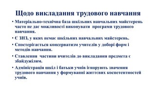 Щодо викладання трудового навчання
• Матеріально-технічна база шкільних навчальних майстерень
часто не дає можливості виконувати програми трудового
навчання.
• Є ЗНЗ, у яких немає шкільних навчальних майстерень.
• Спостерігається консерватизм учителів у доборі форм і
методів навчання.
• Ставлення частини вчителів до викладання предмета є
збайдужілим.
• Адміністрація шкіл і батьки учнів ігнорують значення
трудового навчання у формуванні життєвих коспетентностей
учнів.
 
