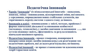 Педагогічна інновація
• Термін “інновація” (із пізньолатинської innovatio – оновлення,
новизна, зміна) - нововведення, цілеспрямовані зміни, які вносять
у середовище, впровадження нових стабільних елементів, що
спричиняють перехід системи з одного стану до іншого.
• Інновація в освіті – нововведення: у змісті, методах, прийомах і
формах навчальної діяльності та виховання особистості
(методиках, технологіях), у засобах навчання та виховання ….., що
суттєво підвищує якість, ефективність та результативність
навчально-виховного процесу.
• Педагогічна інновація - процес створення, поширення й
використання нових засобів (нововведень) для розв'язання тих
педагогічних проблем, які до цього розв'язувались по-іншому.
• Педагогічні інновації – це процес становлення чи вдосконалення
теорії і практики освіти.
 