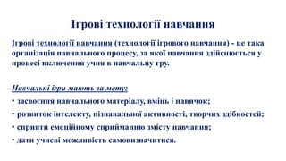Ігрові технології навчання
Ігрові технології навчання (технології ігрового навчання) - це така
організація навчального процесу, за якої навчання здійснюється у
процесі включення учня в навчальну гру.
Навчальні ігри мають за мету:
• засвоєння навчального матеріалу, вмінь і навичок;
• розвиток інтелекту, пізнавальної активності, творчих здібностей;
• сприяти емоційному сприйманню змісту навчання;
• дати учневі можливість самовизначитися.
 