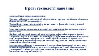 Ігрові технології навчання
Навчальні ігри можна поділити на:
• Предметні ігри як маніпуляції з іграшками і предметами (діти пізнають
форму, колір, об'єм, матеріал).
• Творчі ігри, сюжетно-рольові, у яких сюжет – форма інтелектуальної
діяльності.
• Ігри з готовими правилами, названі дидактичними (вимагають знання
предмета).
• Будівельні, трудові, технічні, конструкторські (учні освоюють процес
творення, вчаться планувати свою роботу, добирати необхідний матеріал,
критично оцінювати результати своєї і чужої діяльності, проявляти
кмітливість у вирішенні творчих завдань - трудова активність викликає
активність пізнавальну).
• Інтелектуальні ігри - ігри-вправи, ігри-тренінги (засновані на змаганні,
шляхом порівняння показують школярам рівень їхньої підготовленості,
тренованості, підказують шляхи самовдосконалення, отже, спонукають
їхню пізнавальну активність).
 