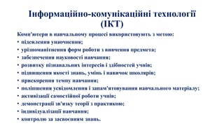 Інформаційно-комунікаційні технології
(ІКТ)
Комп'ютери в навчальному процесі використовують з метою:
• підсилення унаочнення;
• урізноманітнення форм роботи з вивчення предмета;
• забезпечення науковості навчання;
• розвитку пізнавальних інтересів і здібностей учнів;
• підвищення якості знань, умінь і навичок школярів;
• прискорення темпу навчання;
• поліпшення усвідомлення і запам'ятовування навчального матеріалу;
• активізації самостійної роботи учнів;
• демонстрації зв'язку теорії з практикою;
• індивідуалізації навчання;
• контролю за засвоєнням знань.
 