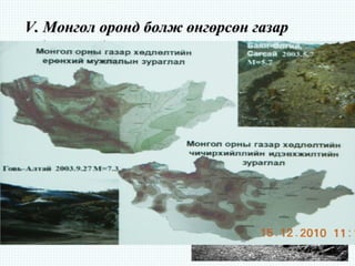 V.V. Монгол оронд болж өнгөрсөн газарМонгол оронд болж өнгөрсөн газар
хөдлөлтүүдхөдлөлтүүд
Манай орны 15 аймгийн нутаг дэвсгэрт М3,0 дээш хүчтэй газар
хөдлөлтийн 44 тохиолдол бүртгэгджээ. Үүнээс Баянхонгор аймагт 9
удаа, Хөвсгөл аймагт 7 удаа, Өмнөговь, Увс, Говь-алтай аймагт 4 удаа,
Баян-өлгий, Дорноговь аймагт 3 удаа, Ховд, Өвөрхангай аймгийн
нутагт 2 удаа, бусад Хэнтий, Архангай, Завхан, Дорнод, Булган,
Дундговь аймаг зэрэг 6 аймгийн нутаг дэвсгэрт тус бүр 1 удаа хүчтэй
газар хөдлөлт болжээ. Магнитуд 6.7 хүчтэй болсон газар хөдлөлтүүд
нь манай нутаг дэвсгэрийн 3-5 аймгийн нутагт 1.5-2 минут орчим
хугацаатай чичирхийлэл тархаж, мэдрэгдсэн байна.
 