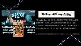 「DeepZenGo」為日本研究人員與東京大學合作開發的人工智
慧圍棋軟體，採用與AlphaGo相同的的深度學習技術。並在
11/19~11/23與旅日韓國專業棋手「名譽名人」趙治勳（60歲）
對決，最終趙治勳在三盤對決中以2勝一負的成績取得勝利。
註：趙治勳現為現為日本棋壇生涯最多勝記錄保持者，共1400勝，同時為本因坊賽10連霸保持者。
 