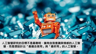 人工智慧研究的目標不是最聰明、擁有自我意識與情感的人工智
慧，而是想設計出「最適合使用」與「最好用」的人工智慧。
 