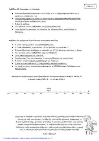 Κεφάλαιο 18: Η ναυμαχία της Σαλαμίνας
 Σε ποια πόλη οδήγησε τον στρατό του ο Ξέρξης μετά τη μάχη των Θερμοπυλών και τι
κατάσταση επικρατούσε εκεί;
 Γιατί μετά τη μάχη των Θερμοπυλών διαφώνησαν οι αρχηγοί του ελληνικού στόλου και
ποια ήταν τελικά η απόφαση που πήραν;
 Τι ήταν οι τριήρεις;
 Πώς ξεκίνησε και πώς εξελίχθηκε η ναυμαχία της Σαλαμίνας;
 Ποιοι νίκησαν στη ναυμαχία της Σαλαμίνας και τι ήταν αυτό που τους βοήθησε να
πετύχουν;
Κεφάλαιο 19: Η μάχη των Πλαταιών και η ναυμαχία της Μυκάλης
 Τι έκανε ο Ξέρξης μετά τη ναυμαχία της Σαλαμίνας;
 Τι έκανε ο Μαρδόνιος με τον στρατό του τον χειμώνα του 480-479 π.Χ.;
 Σε ποια πόλη πήγε ο Μαρδόνιος το καλοκαίρι του 479 π.Χ. και σε τι κατάσταση τη βρήκε;
 Πώς ξεκίνησε και πώς εξελίχθηκε η μάχη των Πλαταιών;
 Ποιος νίκησε στη μάχη των Πλαταιών;
 Ποια ναυμαχία έγινε ταυτόχρονα με τη μάχη των Πλαταιών και ποιος νίκησε;
 Τι έκαναν οι Έλληνες αμέσως μετά τη μάχη των Πλαταιών;
 Τι ήταν αυτό που πέτυχαν οι Έλληνες μετά τους περσικούς πολέμους;
 Να αναφέρεις ποιες μάχες και ναυμαχίες έγιναν μεταξύ Ελλήνων και Περσών και ποιος
ήταν ο νικητής.
Να σημειώσεις στην ιστορική γραμμή την περίοδο που έγιναν οι περσικοί πόλεμοι. Επίσης να
σημειώσεις τα έτη 323 π.Χ. , 146 π.Χ. και 120 μ.Χ.
Σημείωση: Οι παραπάνω ερωτήσεις θα ζητηθεί από τους μαθητές να απαντηθούν κατά την
εξέταση της κάθε υποενότητας. Στο τέλος της ενότητας θα γράψουμε διαγώνισμα. Το
διαγώνισμα θα περιέχει ερωτήσεις ανάπτυξης. Οι ερωτήσεις ανάπτυξης θα είναι κάποιες
από τις παραπάνω υπογραμμισμένες. Το διαγώνισμα θα περιέχει, επίσης, ερωτήσεις
πολλαπλής επιλογής, σύντομης απάντησης και αντιστοίχισης, χάρτη και ιστορική γραμμή.
Όλες οι πιθανές ερωτήσεις του διαγωνίσματος θα απαντηθούν μέσα στην τάξη.
Καλό διάβασμα!
Linagrou….
Επιμέλεια επανάληψης: Χρήστος Χαρμπής http://xristx.blogspot.gr σελ.19
 