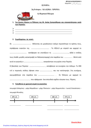 ΦΥΛΛΟ ΑΞΙΟΛΟΓΗΣΗΣ 3
Ημερ/νία : __ / __ / _____
ΙΣΤΟΡΙΑ
2η Ενότητα : ΚΛΑΣΙΚΑ ΧΡΟΝΙΑ
Α) Περσικοί Πόλεμοι
1. Για ποιους λόγους οι Έλληνες της Μ. Ασίας ξεσηκώθηκαν και επαναστάτησαν κατά
των Περσών;
 ______________________________________________________________
 ______________________________________________________________
 ______________________________________________________________
2. Συμπληρώνω τα κενά :
Οι ……………………………………. Θέλοντας να μεγαλώσουν ακόμη περισσότερο το κράτος τους,
στράφηκαν εναντίον της …………………………………… . Το 492π.Χ με στρατό και αρχηγό το
…………………………………. κατάφεραν να υποτάξουν τη ………………………………., αλλά ο στόλος
τους έπαθε μεγάλη καταστροφή σε θαλασσοταραχή στα παράλια του ……………… . Μετά από
αυτό το γεγονός ο ………………………………………. αναγκάστηκε να γυρίσει στην Περσία.
Ο βασιλιάς των Περσών ………………………………. , αποφάσισε να συνεχίσει τον πόλεμο. Το 490
π.Χ ο περσικός στόλος έφτασε στην ………………………… και την κατέστρεψε. Στη συνέχεια,
αγκυροβόλησε στα παράλια του ……………………………….. . Οι Έλληνες με αρχηγό το
………………………………………. , που εφάρμοσε ένα σπουδαίο σχέδιο νίκησαν τους Πέρσες.
3. Τοποθετώ σε χρονική σειρά τα γεγονότα:
ναυμαχία Σαλαμίνας – μάχη Μαραθώνα – μάχη Πλαταιών – μάχη Θερμοπυλών – Ιωνική Επανάσταση –
ναυμαχία Μυκάλης
____________ __________________ _________________ ________________
_________________ ________________
499 π.Χ. 490 π.Χ. 480 π.Χ. 479 π.Χ.
Ολυμπία Φώτα
Επιμέλεια επανάληψης: Χρήστος Χαρμπής http://xristx.blogspot.gr σελ.24
 