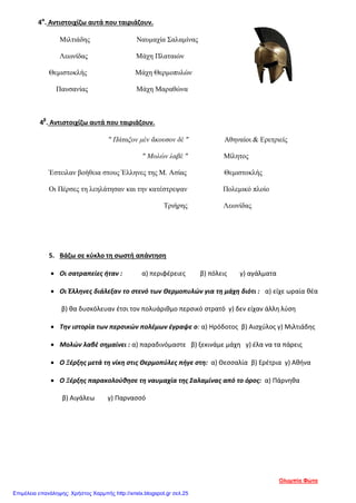 4α
. Αντιστοιχίζω αυτά που ταιριάζουν.
Μιλτιάδης Ναυμαχία Σαλαμίνας
Λεωνίδας Μάχη Πλαταιών
Θεμιστοκλής Μάχη Θερμοπυλών
Παυσανίας Μάχη Μαραθώνα
4β
. Αντιστοιχίζω αυτά που ταιριάζουν.
" Πάταξον μέν ἄκουσον δέ " Αθηναίοι & Ερετριείς
" Μολών λαβέ " Μίλητος
Έστειλαν βοήθεια στους Έλληνες της Μ. Ασίας Θεμιστοκλής
Οι Πέρσες τη λεηλάτησαν και την κατέστρεψαν Πολεμικό πλοίο
Τριήρης Λεωνίδας
5. Βάζω σε κύκλο τη σωστή απάντηση
• Οι σατραπείες ήταν : α) περιφέρειες β) πόλεις γ) αγάλματα
• Οι Έλληνες διάλεξαν το στενό των Θερμοπυλών για τη μάχη διότι : α) είχε ωραία θέα
β) θα δυσκόλευαν έτσι τον πολυάριθμο περσικό στρατό γ) δεν είχαν άλλη λύση
• Την ιστορία των περσικών πολέμων έγραψε ο: α) Ηρόδοτος β) Αισχύλος γ) Μιλτιάδης
• Μολών λαβέ σημαίνει : α) παραδινόμαστε β) ξεκινάμε μάχη γ) έλα να τα πάρεις
• Ο Ξέρξης μετά τη νίκη στις Θερμοπύλες πήγε στη: α) Θεσσαλία β) Ερέτρια γ) Αθήνα
• Ο Ξέρξης παρακολούθησε τη ναυμαχία της Σαλαμίνας από το όρος: α) Πάρνηθα
β) Αιγάλεω γ) Παρνασσό
Ολυμπία Φώτα
Επιμέλεια επανάληψης: Χρήστος Χαρμπής http://xristx.blogspot.gr σελ.25
 