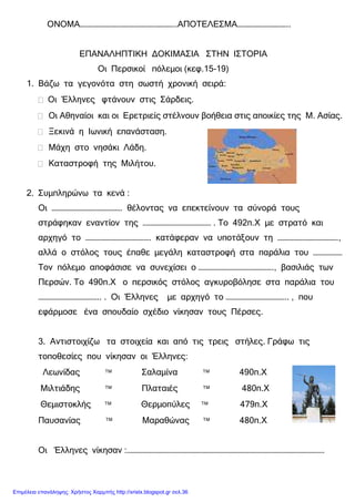 ΟΝΟΜΑ…………………………………………………..ΑΠΟΤΕΛΕΣΜΑ…………………………..
ΕΠΑΝΑΛΗΠΤΙΚΗ ∆ΟΚΙΜΑΣΙΑ ΣΤΗΝ ΙΣΤΟΡΙΑ
Οι Περσικοί πόλεµοι (κεφ.15-19)
1. Βάζω τα γεγονότα στη σωστή χρονική σειρά:
Οι Έλληνες φτάνουν στις Σάρδεις.
Οι Αθηναίοι και οι Ερετριείς στέλνουν βοήθεια στις αποικίες της Μ. Ασίας.
Ξεκινά η Ιωνική επανάσταση.
Μάχη στο νησάκι Λάδη.
Καταστροφή της Μιλήτου.
2. Συµπληρώνω τα κενά :
Οι ……………………………………. θέλοντας να επεκτείνουν τα σύνορά τους
στράφηκαν εναντίον της …………………………………… . Το 492π.Χ µε στρατό και
αρχηγό το …………………………………. κατάφεραν να υποτάξουν τη ……………………………….,
αλλά ο στόλος τους έπαθε µεγάλη καταστροφή στα παράλια του ………………
Τον πόλεµο αποφάσισε να συνεχίσει ο ………………………………………., βασιλιάς των
Περσών. Το 490π.Χ ο περσικός στόλος αγκυροβόλησε στα παράλια του
……………………………….. . Οι Έλληνες µε αρχηγό το ……………………………….. , που
εφάρµοσε ένα σπουδαίο σχέδιο νίκησαν τους Πέρσες.
3. Αντιστοιχίζω τα στοιχεία και από τις τρεις στήλες. Γράφω τις
τοποθεσίες που νίκησαν οι Έλληνες:
Λεωνίδας  Σαλαµίνα  490π.Χ
Μιλτιάδης  Πλαταιές  480π.Χ
Θεµιστοκλής  Θερµοπύλες  479π.Χ
Παυσανίας  Μαραθώνας  480π.Χ
Οι Έλληνες νίκησαν :………………………………………………………………………………………………………….
Επιμέλεια επανάληψης: Χρήστος Χαρμπής http://xristx.blogspot.gr σελ.36
 