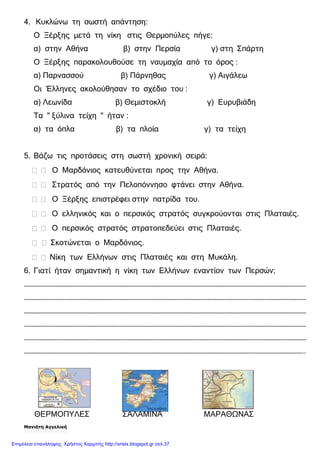 4. Κυκλώνω τη σωστή απάντηση:
Ο Ξέρξης µετά τη νίκη στις Θερµοπύλες πήγε:
α) στην Αθήνα β) στην Περσία γ) στη Σπάρτη
Ο Ξέρξης παρακολουθούσε τη ναυµαχία από το όρος :
α) Παρνασσού β) Πάρνηθας γ) Αιγάλεω
Οι Έλληνες ακολούθησαν το σχέδιο του :
α) Λεωνίδα β) Θεµιστοκλή γ) Ευρυβιάδη
Τα " ξύλινα τείχη " ήταν :
α) τα όπλα β) τα πλοία γ) τα τείχη
5. Βάζω τις προτάσεις στη σωστή χρονική σειρά:
Ο Μαρδόνιος κατευθύνεται προς την Αθήνα.
Στρατός από την Πελοπόννησο φτάνει στην Αθήνα.
Ο Ξέρξης επιστρέφει στην πατρίδα του.
Ο ελληνικός και ο περσικός στρατός συγκρούονται στις Πλαταιές.
Ο περσικός στρατός στρατοπεδεύει στις Πλαταιές.
Σκοτώνεται ο Μαρδόνιος.
Νίκη των Ελλήνων στις Πλαταιές και στη Μυκάλη.
6. Γιατί ήταν σηµαντική η νίκη των Ελλήνων εναντίον των Περσών;
…………………………………………………………………………………………………………………………………………………………………………
…………………………………………………………………………………………………………………………………………………………………………
…………………………………………………………………………………………………………………………………………………………………………
…………………………………………………………………………………………………………………………………………………………………………
…………………………………………………………………………………………………………………………………………………………………………
………………………………………………………………………………………………………………………………………………………………………..
ΘΕΡΜΟΠΥΛΕΣ ΣΑΛΑΜΙΝΑ ΜΑΡΑΘΩΝΑΣ
Μανιάτη Αγγελική
Επιμέλεια επανάληψης: Χρήστος Χαρμπής http://xristx.blogspot.gr σελ.37
 