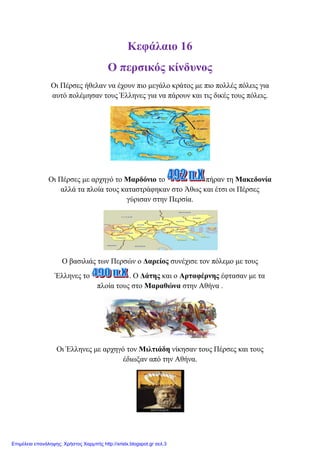 Κεθάιαην 16
Ο πεξζηθόο θίλδπλνο
Οη Πέξζεο ήζειαλ λα έρνπλ πην κεγάιν θξάηνο κε πην πνιιέο πόιεηο γηα
απηό πνιέκεζαλ ηνπο Έιιελεο γηα λα πάξνπλ θαη ηηο δηθέο ηνπο πόιεηο.
Οη Πέξζεο κε αξρεγό ην Μαξδόλην ην πήξαλ ηε Μαθεδνλία
αιιά ηα πινία ηνπο θαηαζηξάθεθαλ ζην Άζσο θαη έηζη νη Πέξζεο
γύξηζαλ ζηελ Πεξζία.
Ο βαζηιηάο ησλ Πεξζώλ ν Γαξείνο ζπλέρηζε ηνλ πόιεκν κε ηνπο
Έιιελεο ην . Ο Γάηεο θαη ν Αξηαθέξλεο έθηαζαλ κε ηα
πινία ηνπο ζην Μαξαζώλα ζηελ Αζήλα .
Οη Έιιελεο κε αξρεγό ηνλ Μηιηηάδε λίθεζαλ ηνπο Πέξζεο θαη ηνπο
έδησμαλ από ηελ Αζήλα.
Επιμέλεια επανάληψης: Χρήστος Χαρμπής http://xristx.blogspot.gr σελ.3
 