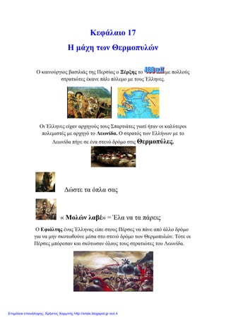 Κεθάιαην 17
Η κάρε ησλ Θεξκνππιώλ
Ο θαηλνύξγηνο βαζηιηάο ηεο Πεξζίαο ν Ξέξμεο ην κε πνιινύο
ζηξαηηώηεο έθαλε πάιη πόιεκν κε ηνπο Έιιελεο.
Οη Έιιελεο είραλ αξρεγνύο ηνπο Σπαξηηάηεο γηαηί ήηαλ νη θαιύηεξνη
πνιεκηζηέο κε αξρεγό ην Λεσλίδα. Ο ζηξαηόο ησλ Διιήλσλ κε ην
Λεσλίδα πήγε ζε έλα ζηελό δξόκν ζηηο Θεξκνπύιεο.
Γώζηε ηα όπια ζαο
« Μνιώλ ιαβέ» = Έια λα ηα πάξεηο
Ο Δθηάιηεο έλαο Έιιελαο είπε ζηνπο Πέξζεο λα πάλε από άιιν δξόκν
γηα λα κελ ζθνησζνύλε κέζα ζην ζηελό δξόκν ησλ Θεξκνππιώλ. Τόηε νη
Πέξζεο κπόξεζαλ θαη ζθόησζαλ όινπο ηνπο ζηξαηηώηεο ηνπ Λεσλίδα.
Επιμέλεια επανάληψης: Χρήστος Χαρμπής http://xristx.blogspot.gr σελ.4
 