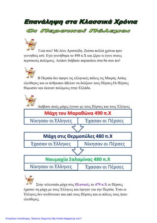 Γεηά ζνπ! Με ιέλε Αξηζηείδε. Ενύζα πνιιά ρξόληα πξηλ
γελλεζείο εζύ. Δγώ γελλήζεθα ην 498 π.Χ θαη μέξσ ηη έγηλε ζηνπο
πεξζηθνύο πνιέκνπο. Λνίπνλ δηάβαζε παξαθάησ όζα ζα ζνπ πσ!
Ζ Πεξζία δελ άθελε ηηο ειιεληθέο πόιεηο ηηο Μηθξάο Αζίαο
ειεύζεξεο θαη νη άλζξσπνη ήζειαλ λα δηώμνπλ ηνπο Πέξζεο.Οη Πέξζεο
ζύκσζαλ θαη έθαλαλ πνιέκνπο ζηελ Διιάδα.
Γηάβαζε πνηέο κάρεο έγηλαλ κε ηνπο Πέξζεο θαη ηνπο Έιιελεο
Σηελ ηειεπηαία κάρε ζηηο Πιαηαηέο ην 479 π.Χ νη Πέξζεο
έραζαλ ηε κάρε κε ηνπο Έιιελεο θαη έθπγαλ γηα ηελ Πεξζία. Έηζη νη
Έιιελεο δελ θηλδύλεπαλ πηα από ηνπο Πέξζεο θαη νη πόιεηο ηνπο ήηαλ
ειεύζεξεο.
Ναυμαχία Σαλαμίνασ 480 π.Χ
Νίκηςαν οι Έλληνεσ Έχαςαν οι Πζρςεσ
Μάχη ςτισ Θερμοπφλεσ 480 π.Χ
Έχαςαν οι Έλληνεσ Νίκηςαν οι Πζρςεσ
Μάχη του Μαραθώνα 490 π.Χ
Νίκηςαν οι Έλληνεσ Έχαςαν οι Πζρςεσ
Επιμέλεια επανάληψης: Χρήστος Χαρμπής http://xristx.blogspot.gr σελ.7
 
