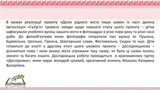 В межах реалізації проекту «Долю рідного міста пише кожен із нас» дитяча
організація «Сузір’я» провела заходи щодо першого етапу цього проекту – дітки
зафіксували улюблені вулиці нашого міста в фотокадрах в різні пори року та різні часи
доби. До фотооб’єктивів юних фотографів потрапили такі вулиці як Пушкіна,
Будівельна, Шкільна, Гірнича, Шахтарської слави, Фестивальна, Східна та інші. Діти
готуються до участі у другому етапі цього цікавого проекту – дослідницькому –
дізнаються чому і коли вулиці міста отримали таку назву, чи були ці назви колись
змінені та багато іншого. Дослідницька робота проводиться в краєзнавчому гуртку
«Дослідники», яким керує молодий цікавий, креативний вчитель Макєєва Катерина
Валеріївна.
 