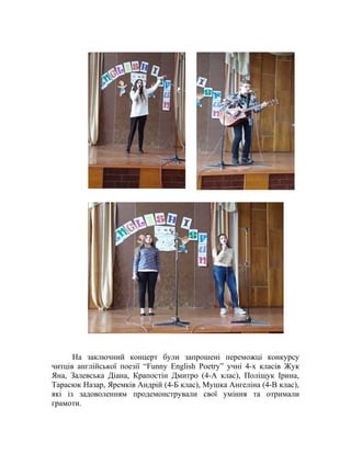 На заключний концерт були запрошені переможці конкурсу
читців англійської поезії “Funny English Poetry” учні 4-х класів Жук
Яна, Залевська Діана, Крапостін Дмитро (4-А клас), Поліщук Ірина,
Тарасюк Назар, Яремків Андрій (4-Б клас), Мушка Ангеліна (4-В клас),
які із задоволенням продемонстрували свої уміння та отримали
грамоти.
 
