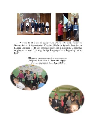 А учні 10-11-х класів Хінцінська Ольга (10Б кл.), Кошелюк
Олена (10-А кл.), Черничинець Світлана (11-Акл.), Кушнір Ангеліна та
Коляда Світлана (11-В кл.) отримали нагороди за перемогу у конкурсі
творів-есе на тему “Learning Foreign Languages has a Beginning but no
End”
Щоденно проводились фізкультхвилинки
для учнів 1-4 класів “If You Are Happy”
(вчителі Саркісова О.В., Турик Н.М.)
 