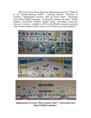 Протягом тижня були оформлені країнознавчі куточки “Welcome
to the English-Speaking World!”, “Amazing Britain”, “Welcome to
London!”, інформаційні куточки “Did you Know That?”, “Interesting
Facts About English Language”, калейдоскоп цікавих висловів «Bright
English», експозиція “Summer English Camp”, експозиція учнівських
стінгазет, плакатів, «English is All Over the World», конкурс малюнків
«My Favourite English Letter», жива газета «Why do you learn English?»
Інформаційні куточки “Did you Know That?”, “Interesting Facts
About English Language”,
 