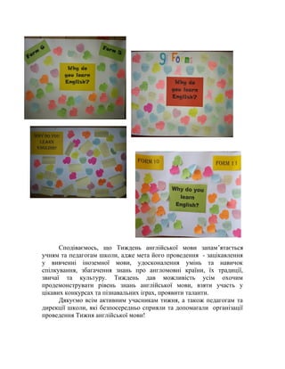 Сподіваємось, що Тиждень англійської мови запам’ятається
учням та педагогам школи, адже мета його проведення - зацікавлення
у вивченні іноземної мови, удосконалення умінь та навичок
спілкування, збагачення знань про англомовні країни, їх традиції,
звичаї та культуру. Тиждень дав можливість усім охочим
продемонструвати рівень знань англійської мови, взяти участь у
цікавих конкурсах та пізнавальних іграх, проявити таланти.
Дякуємо всім активним учасникам тижня, а також педагогам та
дирекції школи, які безпосередньо сприяли та допомагали організації
проведення Тижня англійської мови!
 