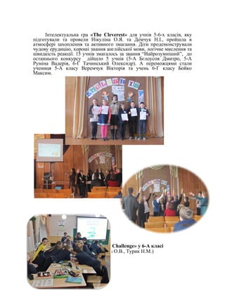 Інтелектуальна гра «The Cleverest» для учнів 5-6-х класів, яку
підготували та провели Нікуліна О.Я. та Демчук Н.І., пройшла в
атмосфері захоплення та активного змагання. Діти продемонстрували
чудову ерудицію, хороші знання англійської мови, логічне мислення та
швидкість реакції. 15 учнів змагалось за звання “Найрозумніший”, до
останнього конкурсу дійшло 5 учнів (5-А Бєлоусов Дмитро, 5-А
Руміна Вадерія, 6-Г Тачинський Олексндр). А переможцями стали
учениця 5-А класу Веремчук Вікторія та учень 6-Г класу Бойко
Максим.
Урок-змагання «Food Challenge» у 6-А класі
(вчителі Саркісова О.В., Турик Н.М.)
 