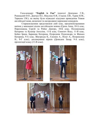 Гала-концерт “English is Fun” (вчителі Демченко Г.В.,
Рокицький О.О., Демчук Н.І., Нікуліна О.Я., Стасюк Л.В., Турик Н.М.,
Тарасюк І.М.), на якому були підведені підсумки проведення Тижня
англійської мови, визначені та нагороджені переможці конкурсів.
Старшокласники представляли свій клас, продемонструвавши
вміння у виконанні пісень англійською мовою (Грень Анна, 10-А клас,
Порохнавець Сергій та Ройко Дмитро, 10-Б клас, Положенцева
Катерина та Кушнір Ангеліна, 11-Б клас, Синитич Влад, 11-В клас,
Бойко Ірина, Баранова Катерина, Огородник Олександра та Жанько
Катерина, 9-А клас, Збагерська К., Сахнюк А., Пілат А., Потрапелюк
Н., 8-Г клас), декламуванні віршів (Демидюк Захар, 9-А клас),
презентації класу (11-В клас).
 