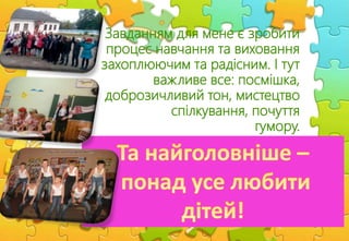 Завданням для мене є зробити
процес навчання та виховання
захоплюючим та радісним. І тут
важливе все: посмішка,
доброзичливий тон, мистецтво
спілкування, почуття
гумору.
 