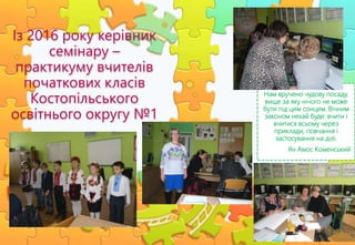 Нам вручено чудову посаду,
вище за яку нічого не може
бути під цим сонцем. Вічним
законом нехай буде: вчити і
вчитися всьому через
приклади, повчання і
застосування на ділі.
Ян Амос Коменський
Із 2016 року керівник
семінару –
практикуму вчителів
початкових класів
Костопільського
освітнього округу №1
 