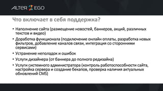 Что включает в себя поддержка?
• Наполнение сайта (размещение новостей, баннеров, акций, различных
текстов и видео)
• Доработка функционала (подключение онлайн оплаты, разработка новых
фильтров, добавление каналов связи, интеграция со сторонними
сервисами)
• Устранение неполадок и ошибок
• Услуги дизайнера (от баннера до полного редизайна)
• Услуги системного администратора (контроль работоспособности сайта,
настройка сервера и создание бекапов, проверка наличия актуальных
обновлений CMS)
 