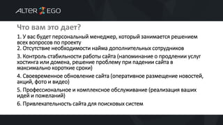 Что вам это дает?
1. У вас будет персональный менеджер, который занимается решением
всех вопросов по проекту
2. Отсутствие необходимости найма дополнительных сотрудников
3. Контроль стабильности работы сайта (напоминание о продлении услуг
хостинга или домена, решение проблему при падении сайта в
максимально короткие сроки)
4. Своевременное обновление сайта (оперативное размещение новостей,
акций, фото и видео)
5. Профессиональное и комплексное обслуживание (реализация ваших
идей и пожеланий)
6. Привлекательность сайта для поисковых систем
 