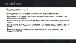 Подведем итоги
• Сайт должен развиваться в совокупности с вашим бизнесом.
• Вам нужно оперативное решение вопросов, связанных с техническим
обслуживанием сайта.
• Вы не хотите тратить лишнее время на поиски исполнителей для разных
задач.
• Вы не хотите тратить деньги на постоянный персонал для обслуживания
сайта.
• Ваш менеджер по продажам не в силах обеспечить полноценную
поддержку сайта.
 