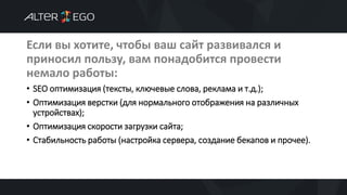 Если вы хотите, чтобы ваш сайт развивался и
приносил пользу, вам понадобится провести
немало работы:
• SEO оптимизация (тексты, ключевые слова, реклама и т.д.);
• Оптимизация верстки (для нормального отображения на различных
устройствах);
• Оптимизация скорости загрузки сайта;
• Стабильность работы (настройка сервера, создание бекапов и прочее).
 