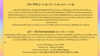 เครื่อง ENIAC สูง 10 ฟุต กว้ำง 10 ฟุต และยำว 10 ฟุต
กำรพัฒนำที่สำคัญได้เกิดขึ้นมำอีก เมื่อ Jonh von Neumann ซึ่งเป็นที่ปรึกษำของโครงกำร ENIAC ได้เสนอแผนสำหรับคอมพิวเตอร์เครื่องแรก
ที่จะทำกำรเก็บโปรแกรมไว้ในหน่วยโปรแกรมไว้ในหน่วยควำมจำที่เหมือนกับที่เก็บข้อมูลซึ่งพัฒนำกำรนี้ ทำให้สำมำรถเปลียนวงจรของคอมพิวเตอร์
ได้โดยอัตโนมัติแทนที่จะต้องทำกำรเปลี่ยนสวิทต์ด้วยมือเหมือนช่วงก่อน นอกจำกนี้ Dr. Von neumann ยังได้นำระบบเลขฐำนสองมำใช้ในคอมพิวเตอร์
ซึ่งหลักกำรต่ำงๆเหล่ำนี้ ได้ทำให้เครื่อง IAS ที่สร้ำงโดย Dr. von Neumann เป็นเครื่องคอมพิวเตอร์เอนกประสงค์เครื่องแรกของโลกเป็นกำรเปิดศักรำช
ของคอมพิวเตอร์อย่ำงแท้จริงและยังได้เป็นบิดำคอมพิวเตอร์คนที่ 2
ยุคของคอมพิวเตอร์
เทคโนโลยีคอมพิวเตอร์มีกำรพัฒนำอย่ำงต่อเนื่อง สำมำรถแบ่งออกได้โดยแบ่งส่วนประกอบของฮำร์ดแวร์ (Hardward ) เป็น 5 ยุคด้วยกัน
ยุคที่ 1 (The First Generation)ปี ค.ศ. 1951 – 1958
คอมพิวเตอร์ในยุคแรกนี้ ใช้หลอดสูญญำกำศในวงจรอิเล็กทรอนิกส์ของเครื่องคอมพิวเตอร์ ทำให้ต้องกำรกำลังไฟฟ้ำเลี้ยงวงจรที่มีปริมำณมำกและทำให้มีควำมร้อน
เกิดขึ้นมำกจึงต้องติดตั้งเครื่องในห้องปรับอำกำศ ควำมเร็วในกำรทำงำนเป็นวินำที เครื่องคอมพิวเตอร์มีขนำดใหญ่ สื่อที่ใช้ในกำรเก็บข้อมูล คือ บัตรเจำะรู
ภำษำคอมพิวเตอร์ที่ใช้ในกำรเขียนโปรแกรมเพื่อควบคุมกำรทำงำน คือ ภำษำเครื่องซึ่งเป็นภำษำที่ใช้รหัสเลขฐำนสอง ทำให้เข้ำใจยำก
สรุป
อุปกรณ์ : ใช้หลอดไฟสูญญำกำศและวงจรไฟฟ้ำ
หน่วยวัดควำมเร็ว : วัดเป็นวินำที ( Second)
ตัวอย่ำงภำษำคอมพิวเตอร์ : ภำษำเครื่อง (Machine Language)
ตัวอย่ำงเครื่องคอมพิวเตอร์ : Univac I, IBM 650, IBM 700, IBM 704, IBM 705, IBM 709 และ MARK I
 