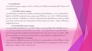 2 ภาษาคอมพิวเตอร์
ภาษาคอมพิวเตอร์ (computer language) หมายถึง ภาษาที่สามารถนามาใช้เขียนโปรแกรมคอมพิวเตอร์ได้ ซึ่งแต่ละภาษามี
รายละเอียดดังต่อไปนี้
1) ภาษาเครื่อง (machine language)
ภาษาเครื่องจัดเป็นภาษาคอมพิวเตอร์ภาษาเดียวที่สามารถติดต่อกับคอมพิวเตอร์ได้โดยตรง เพราะว่าการเขียนคาสั่งและ
ข้อมูลในภาษาเครื่องใช้ระบบเลขฐานสอง (binary number system) คือใช้ตัวเลข 0 และ 1 เท่านั้น ทาให้เครื่องคอมพิวเตอร์
สามารถทางานได้รวดเร็ว ส่วนข้อเสียของภาษาเครื่อง คือ เครื่องคอมพิวเตอร์ต่างชนิดกันมีลักษณะการเขียนภาษาเครื่องที่
แตกต่างกันไป และเกิดความยุ่งยากในการปรับปรุงแก้ไข ทาให้เกิดความไม่สะดวกในการใช้งาน ดังนั้นภาษานี้จึงไม่เหมาะ
กับผู้เริ่มต้นเขียนโปรแกรม
2) ภาษาแอสเซมบลี (assembly language)
ภาษาแอสเซมบลีหรือจะเรียกชื่ออีกอย่างว่าภาษาระดับต่า ซึ่งเป็นภาษาคอมพิวเตอร์ที่พัฒนาขึ้นมาเพื่อให้ผู้เขียนโปรแกรม
สามารถเขียนโปรแกรมติดต่อกับคอมพิวเตอร์ได้ง่ายกว่าภาษาเครื่อง ส่วนการเขียนคาสั่งในภาษาแอสเซมบลีจะใช้คาย่อ
ของภาษาอังกฤษและอ้างถึงตาแหน่งที่อยู่ภายในคอมพิวเตอร์เป็นส่วนใหญ่ ได้แก่ MOVE,DC,DS, CL10 เป็นต้น ผู้ที่ต้อง
ใช้ภาษาแอสเซมบลีส่วนมากจะเป็นวิศวกรคอมพิวเตอร์ ดังนั้นภาษาแอสเซมบลีจึงไม่เหมาะกับผู้เริ่มต้นเขียนโปรแกรม
3) ภาษาระดับสูง (high level language)
ภาษาระดับสูงเป็นภาษาที่ผู้เขียนโปรแกรมสามารถเข้าใจได้ง่ายกว่าภาษาแอสเซมบลีและภาษาเครื่อง ทั้งนี้ก็เพราะการเขียน
คาสั่งของภาษาระดับสูงมีลักษณะเป็นภาษาอังกฤษ ซึ่งอ่านแล้วเข้าใจได้ง่ายกว่าภาษาแอสเซมบลี เช่น ใช้คาว่า READ,
WRITE,PRINT,COMPUTE เป็นต้น ตัวอย่างของภาษา
 