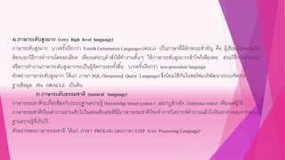 4) ภาษาระดับสูงมาก (very high level language)
ภาษาระดับสูงมาก บางครั้งเรียกว่า Fourth Gerneration Languages(4GLs) เป็นภาษาที่มีลักษณะสาคัญ คือ ผู้เขียนโปรแกรมไม่
ต้องบอกวิธีการทางานโดยละเอียด เพียงแต่ระบุคาสั่งให้ทางานสั้น ๆ ให้ภาษาระดับสูงมากเข้าใจก็เพียงพอ ส่วนวิธีการคานวณ
หรือการทางานภาษาระดับสูงมากจะเป็นผู้จัดการเองทั้งสิ้น บางครั้งเรียกว่า non-procedurelanguage
ตัวอย่างภาษาระดับสูงมาก ได้แก่ ภาษา SQL (Structured Query Langauge) ซึ่งนิยมใช้กันในซอร์ฟแวร์พัฒนาระบบจัดการ
ฐานข้อมูล เช่น ORACLE เป็นต้น
5) ภาษาระดับธรรมชาติ (natural language)
ภาษาธรรมชาติจะเกี่ยวข้องกับระบบฐานความรู้ (knowledge based system ) และกฎอ้างอิง (inferencerules) เพียงแต่ผู้ใช้
ภาษาธรรมชาติป้อนคาถามผ่านเข้าไปในคอมพิวเตอร์ที่มีภาษาธรรมชาติก็จะทาการวิเคราะห์คาถามแล้วไปค้นหาคาตอบจากระบบ
ฐานความรู้ที่เก็บไว้
ตัวอย่างของภาษาธรรมชาติ ได้แก่ ภาษา PROLOG และภาษา LISP (List Processing Language)
 