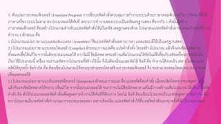 3. ตัวแปลภาษาคอมพิวเตอร์ (TranslatorProgram) การเขียนรหัสคาสั่งควบคุมการทางานระบบด้วยภาษาคอมพิวเตอร์ใด ๆ ก็ตาม ที่มิใช้
ภาษาเครื่อง ระบบไม่สามารถประมวลผลได้ทันที เพราะการทางานของระบบเป็นรหัสเลขฐานสอง คือ 0 กับ 1 ดังนั้นผู้สร้าง
ภาษาคอมพิวเตอร์ ต้องสร้างโปรแกรมสาหรับแปลรหัสคาสั่งให้เป็นรหัส เลขฐานสองด้วย โปรแกรมแปลรหัสคาสั่งภาษาคอมพิวเตอร์มีการ
ทางาน 3 ลักษณะ คือ
1.)โปรแกรมแปลภาษาแบบแอสแซมเบลอร (Assembler) ใช้แปลรหัสคาสั่งเฉพาะภาษา แอสแซมบลีให้เป็นเลขฐานสอง
2.) โปรแกรมแปลภาษาแบบคอมไพเลอร์ (Compiler) ลักษณะการแปลคือ แปลคาสั่งทั้ง โครงสร้างโปรแกรม แล้วจึงแจงข้อผิดพลาด
ทั้งหมดเพื่อให้แก้ไข จากนั้นต้องประมวลผลให้ หากไม่มี ข้อผิดพลาดจะสร้างแฟ้มโปรแกรมให้อัตโนมัติเพื่อเก็บรหัสเครื่องภายหลังเมื่อ
เรียกใช้โปรแกรมนี้เครื่อง จะอ่านรหัสจากโปรแกรมที่สร้างไว้นั้น จึงไม่ต้องเริ่มแปลรหัสให้ ข้อดี คือ ทางานได้รวดเร็ว เพราะไม่ต้องแปล
รหัสให้ทุกครั้ง ข้อจากัด คือ ต้องเขียนโปรแกรมให้ครบทุกส่วนของโครงสร้างภาษาคอมพิวเตอร์ จึง จะสามารถคอมไพลปละประมวลผล
เพื่อแสดงผลได้
3.) โปรแกรมแปลภาษาแบบอินเทอรพรีตเทอร์ (Interpreter) ลักษณะการแปล คือ แปลรหัสทีละคาสั่ง เมื่อพบข้อผิดพรากจะหยุดทางาน
แล้วจึงแจงข้อผิดพลาดให้ทราบ เพื่อแก้ไข จากนั้นประมวลผลให้ จนกว่าจะไม่มีข้อผิดพลาด แต่ไม่มีการสร้างแฟ้มโปรแกรมให้เพื่อเก็บรหัส
คาสั่ง คือ สั่งให้ประมวลผลรหัสคาสั่งเพื่อดูผลการทางานได้ทันทีที่ต้องการ โดยไม่ ข้อดี ต้องเขียนโปรแกรมถึงบรรทัดสุดทาย ข้อจากัด คือ
หากโปรแกรมมีบรรทัดคาสั่งจานวนมากจะประมวลผลชา เพราะต้องเริ่ม แปลรหัสคาสั่งให้ที่บรรทัดคาสั่งแรกทุกครั้งที่สั่งให้ประมวลผล
 