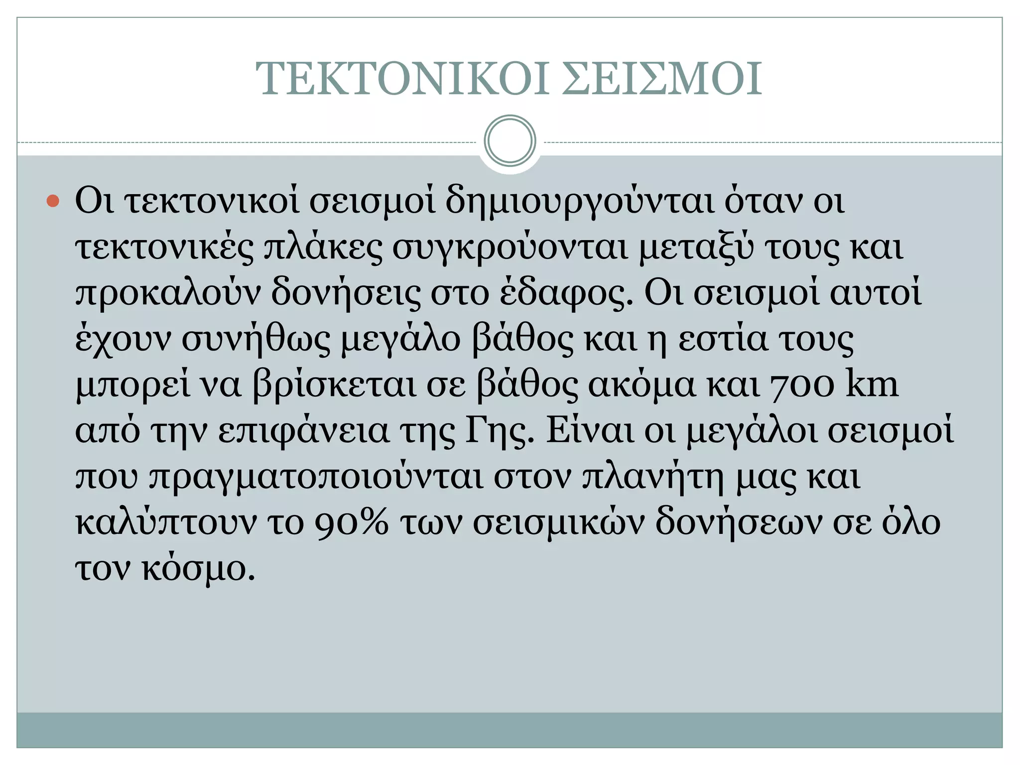 ΤΕΚΤΟΝΙΚΟΙ ΣΕΙΣΜΟΙ
 Οι τεκτονικοί σεισμοί δημιουργούνται όταν οι
τεκτονικές πλάκες συγκρούονται μεταξύ τους και
προκαλούν δονήσεις στο έδαφος. Οι σεισμοί αυτοί
έχουν συνήθως μεγάλο βάθος και η εστία τους
μπορεί να βρίσκεται σε βάθος ακόμα και 700 km
από την επιφάνεια της Γης. Είναι οι μεγάλοι σεισμοί
που πραγματοποιούνται στον πλανήτη μας και
καλύπτουν το 90% των σεισμικών δονήσεων σε όλο
τον κόσμο.
 