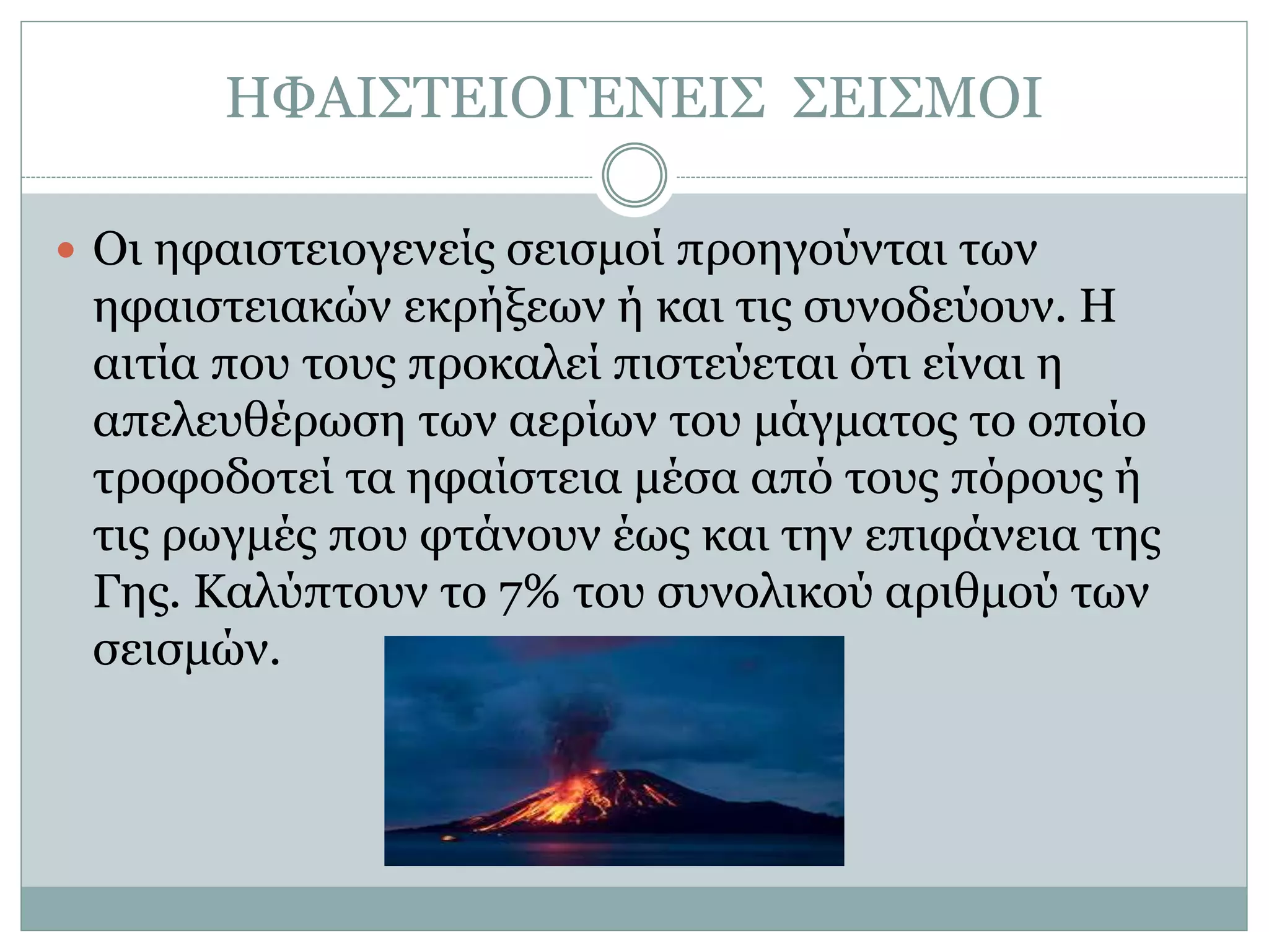 ΗΦΑΙΣΤΕΙΟΓΕΝΕΙΣ ΣΕΙΣΜΟΙ
 Οι ηφαιστειογενείς σεισμοί προηγούνται των
ηφαιστειακών εκρήξεων ή και τις συνοδεύουν. Η
αιτία που τους προκαλεί πιστεύεται ότι είναι η
απελευθέρωση των αερίων του μάγματος το οποίο
τροφοδοτεί τα ηφαίστεια μέσα από τους πόρους ή
τις ρωγμές που φτάνουν έως και την επιφάνεια της
Γης. Καλύπτουν το 7% του συνολικού αριθμού των
σεισμών.
 