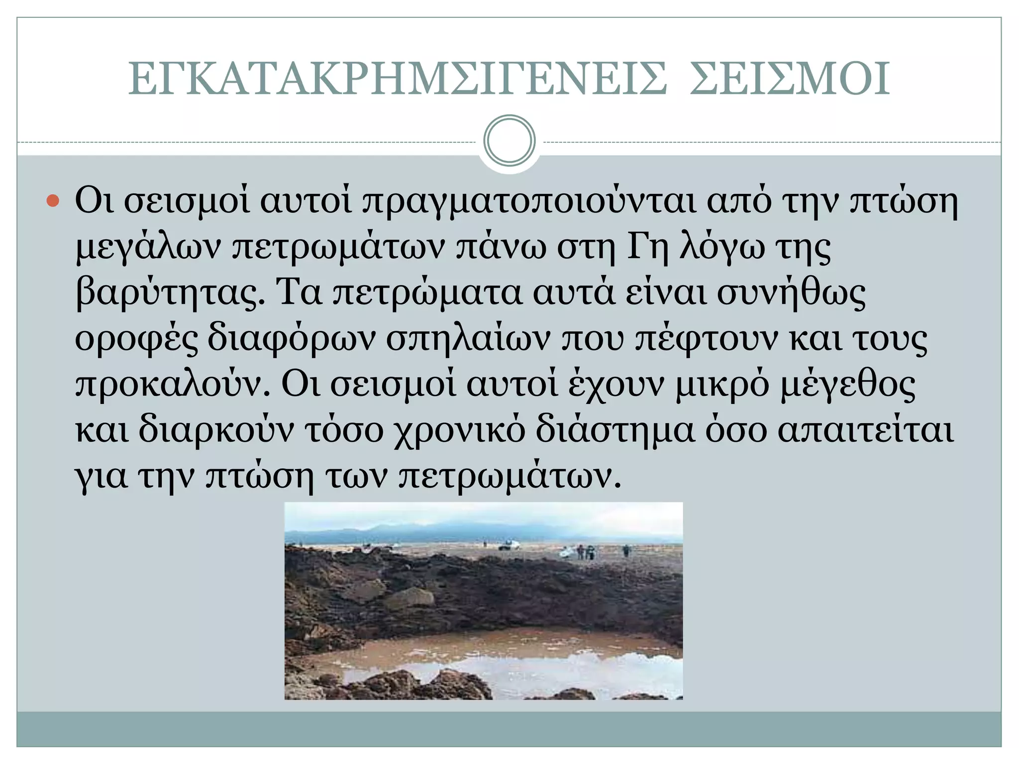 ΕΓΚΑΤΑΚΡΗΜΣΙΓΕΝΕΙΣ ΣΕΙΣΜΟΙ
 Οι σεισμοί αυτοί πραγματοποιούνται από την πτώση
μεγάλων πετρωμάτων πάνω στη Γη λόγω της
βαρύτητας. Τα πετρώματα αυτά είναι συνήθως
οροφές διαφόρων σπηλαίων που πέφτουν και τους
προκαλούν. Οι σεισμοί αυτοί έχουν μικρό μέγεθος
και διαρκούν τόσο χρονικό διάστημα όσο απαιτείται
για την πτώση των πετρωμάτων.
 