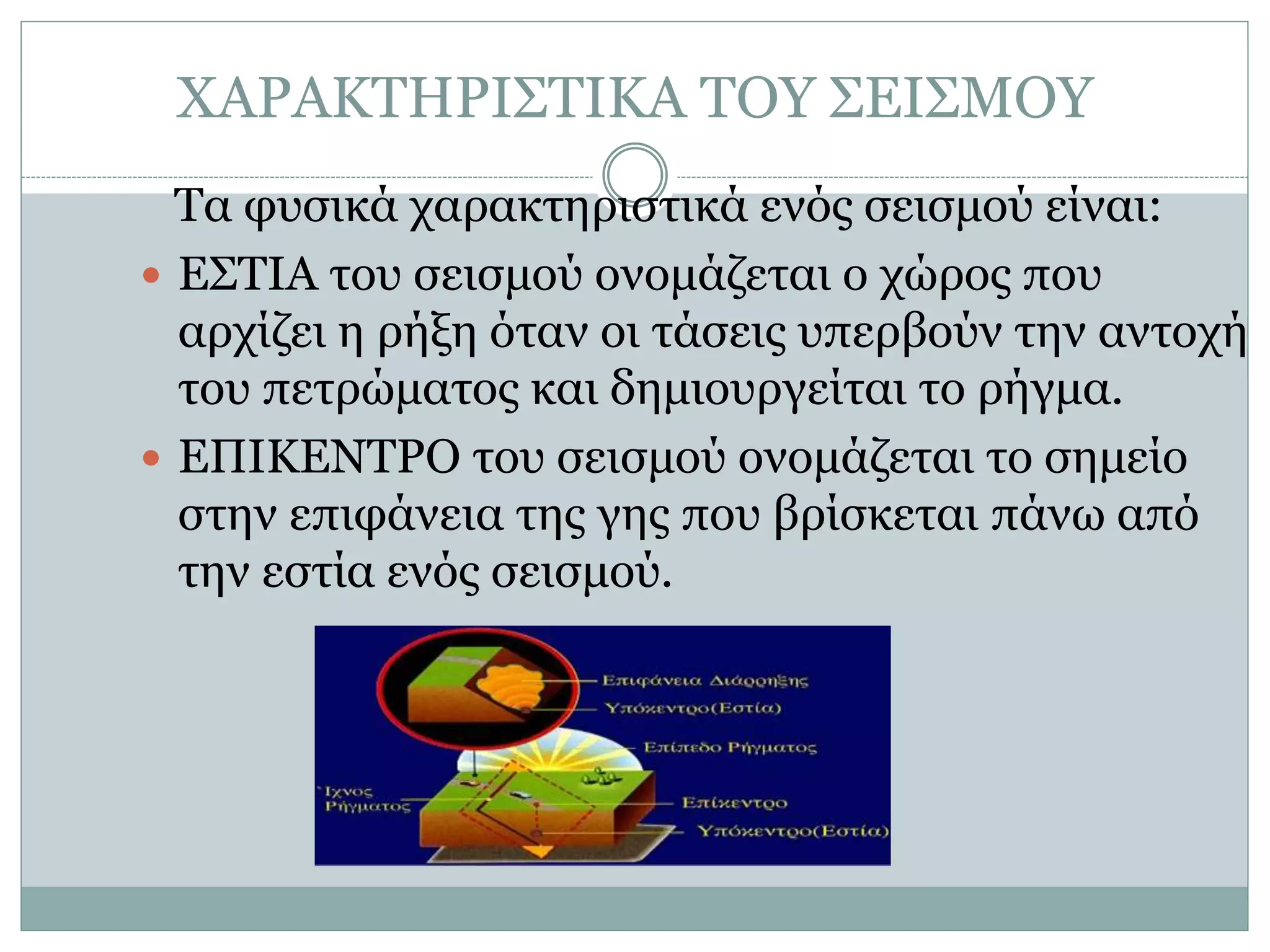 ΧΑΡΑΚΤΗΡΙΣΤΙΚΑ ΤΟΥ ΣΕΙΣΜΟΥ
Τα φυσικά χαρακτηριστικά ενός σεισμού είναι:
 ΕΣΤΙΑ του σεισμού ονομάζεται ο χώρος που
αρχίζει η ρήξη όταν οι τάσεις υπερβούν την αντοχή
του πετρώματος και δημιουργείται το ρήγμα.
 ΕΠΙΚΕΝΤΡΟ του σεισμού ονομάζεται το σημείο
στην επιφάνεια της γης που βρίσκεται πάνω από
την εστία ενός σεισμού.
 