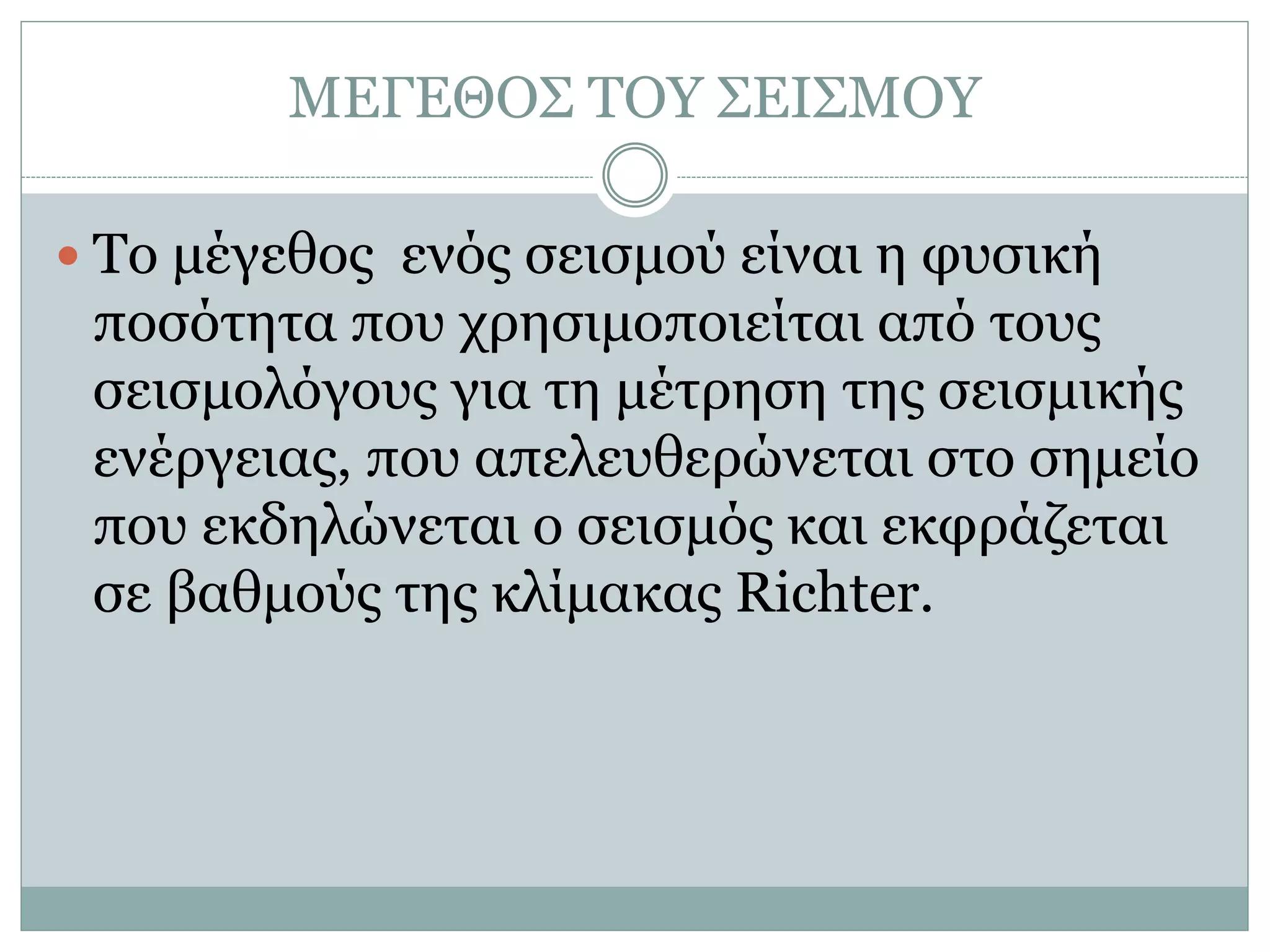 ΜΕΓΕΘΟΣ ΤΟΥ ΣΕΙΣΜΟΥ
 Το μέγεθος ενός σεισμού είναι η φυσική
ποσότητα που χρησιμοποιείται από τους
σεισμολόγους για τη μέτρηση της σεισμικής
ενέργειας, που απελευθερώνεται στο σημείο
που εκδηλώνεται ο σεισμός και εκφράζεται
σε βαθμούς της κλίμακας Richter.
 