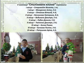 У номінації “Стилізована ялинка” перемогли:
І місце – Старовойт Віолета, 1-А;
І місце – Мазуренко Аліна, 2-А;
ІІ місце – Літвінов Віталій, 4-А;
ІІ місце – Каплунова Катерина, 8-А;
ІІ місце – Ведькало Дмитро, 5-А;
ІІ місце – Рубан Данило, 5-Б;
ІІ місце – Ткаченко Дмитро, 2-А;
ІІІ місце – Бєлов Роман
ІІІ місце – Бичкова Поліна, 3-А;
ІІІ місце – Ратушная Аріна, 4-А.
 